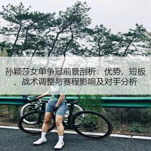 孙颖莎女单争冠前景剖析：优势、短板、战术调整与赛程影响及对手分析
